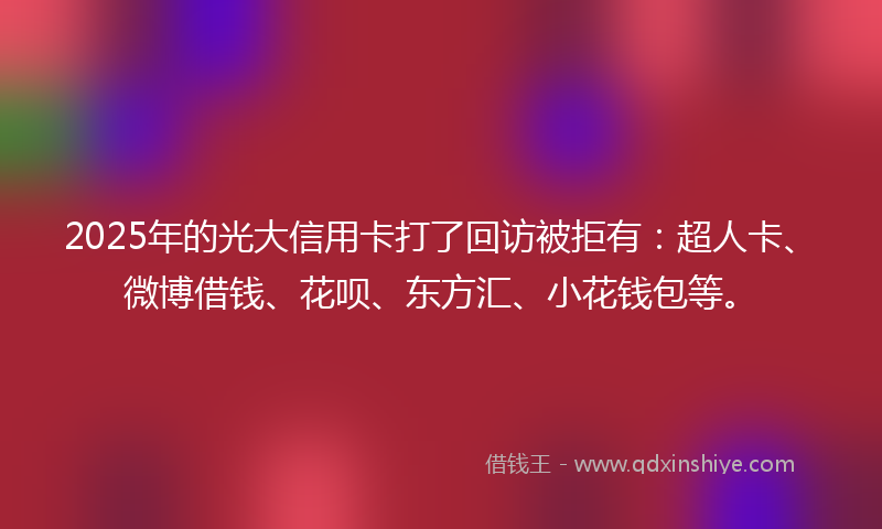 2025年的光大信用卡打了回访被拒有：超人卡、微博借钱、花呗、东方汇、小花钱包等。
