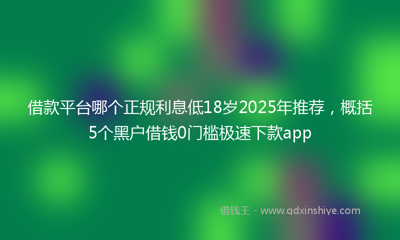 借款平台哪个正规利息低18岁2025年推荐，概括5个黑户借钱0门槛极速下款app