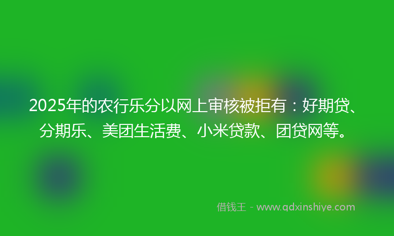 2025年的农行乐分以网上审核被拒有：好期贷、分期乐、美团生活费、小米贷款、团贷网等。