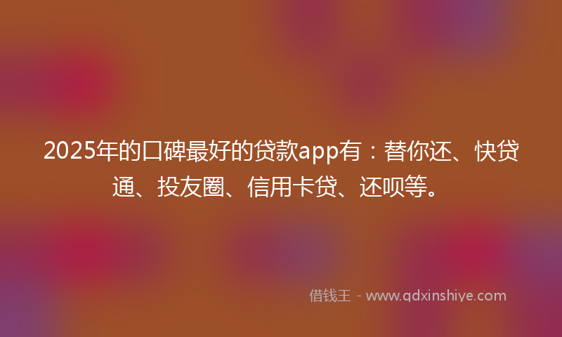 2025年的口碑最好的贷款app有：替你还、快贷通、投友圈、信用卡贷、还呗等。