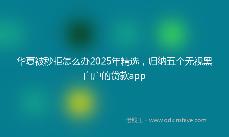 华夏被秒拒怎么办2025年精选，归纳五个无视黑白户的贷款app