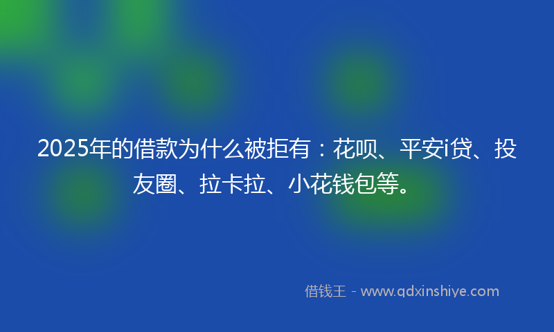 2025年的借款为什么被拒有：花呗、平安i贷、投友圈、拉卡拉、小花钱包等。