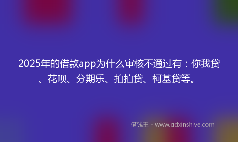 2025年的借款app为什么审核不通过有：你我贷、花呗、分期乐、拍拍贷、柯基贷等。