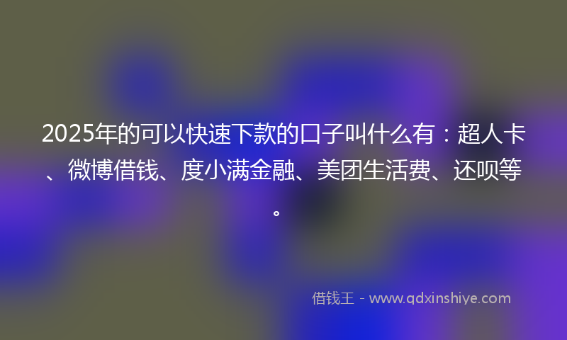 2025年的可以快速下款的口子叫什么有：超人卡、微博借钱、度小满金融、美团生活费、还呗等。