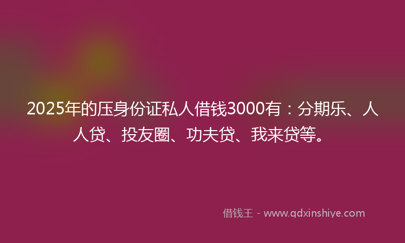 2025年的压身份证私人借钱3000有：分期乐、人人贷、投友圈、功夫贷、我来贷等。