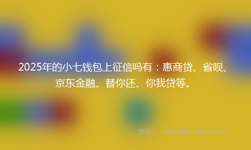 2025年的小七钱包上征信吗有：惠商贷、省呗、京东金融、替你还、你我贷等。