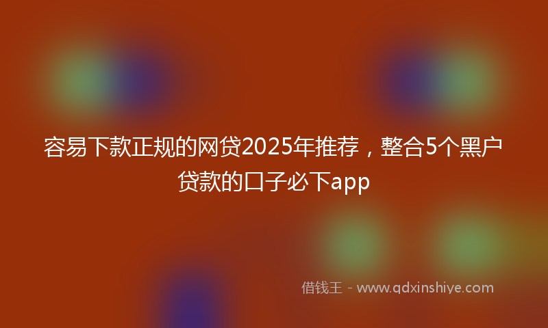 容易下款正规的网贷2025年推荐，整合5个黑户贷款的口子必下app