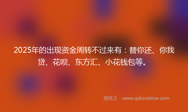 2025年的出现资金周转不过来有：替你还、你我贷、花呗、东方汇、小花钱包等。