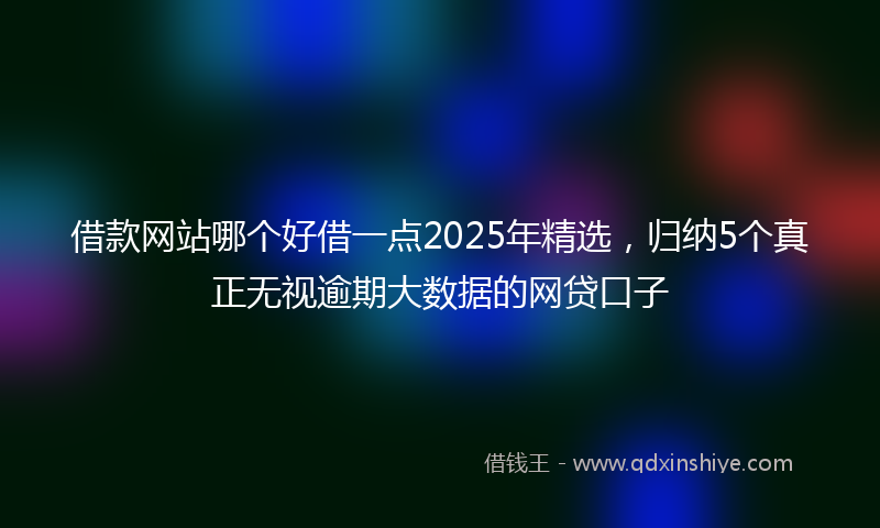 借款网站哪个好借一点2025年精选，归纳5个真正无视逾期大数据的网贷口子