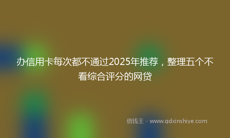 办信用卡每次都不通过2025年推荐，整理五个不看综合评分的网贷