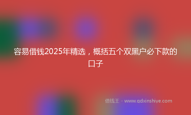 容易借钱2025年精选，概括五个双黑户必下款的口子