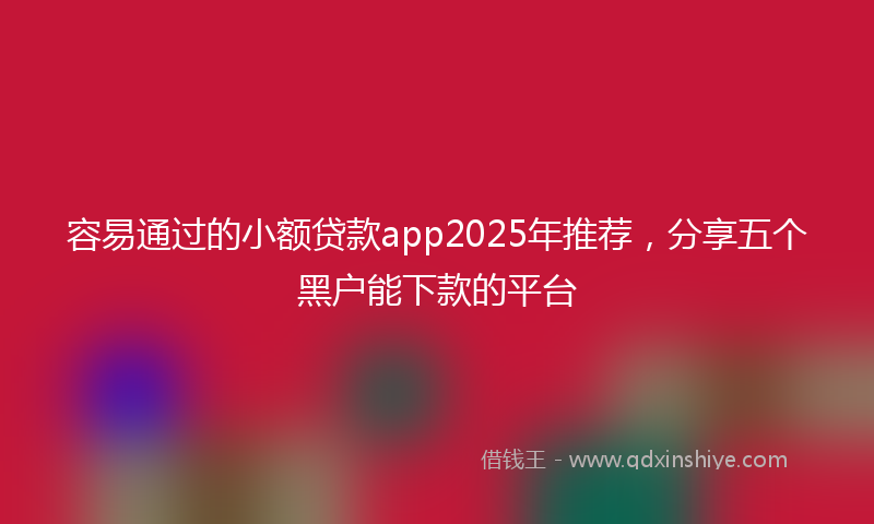 容易通过的小额贷款app2025年推荐，分享五个黑户能下款的平台