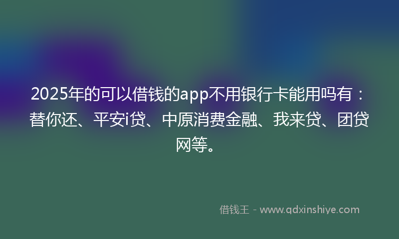 2025年的可以借钱的app不用银行卡能用吗有：替你还、平安i贷、中原消费金融、我来贷、团贷网等。