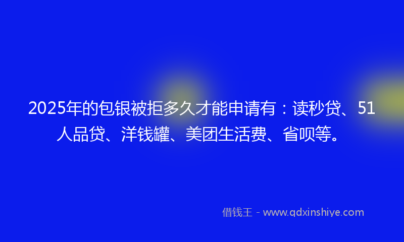 2025年的包银被拒多久才能申请有：读秒贷、51人品贷、洋钱罐、美团生活费、省呗等。