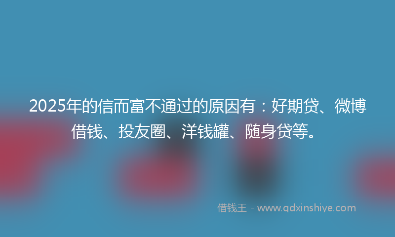 2025年的信而富不通过的原因有：好期贷、微博借钱、投友圈、洋钱罐、随身贷等。