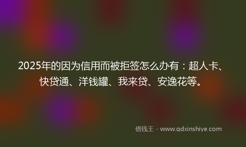 2025年的因为信用而被拒签怎么办有：超人卡、快贷通、洋钱罐、我来贷、安逸花等。