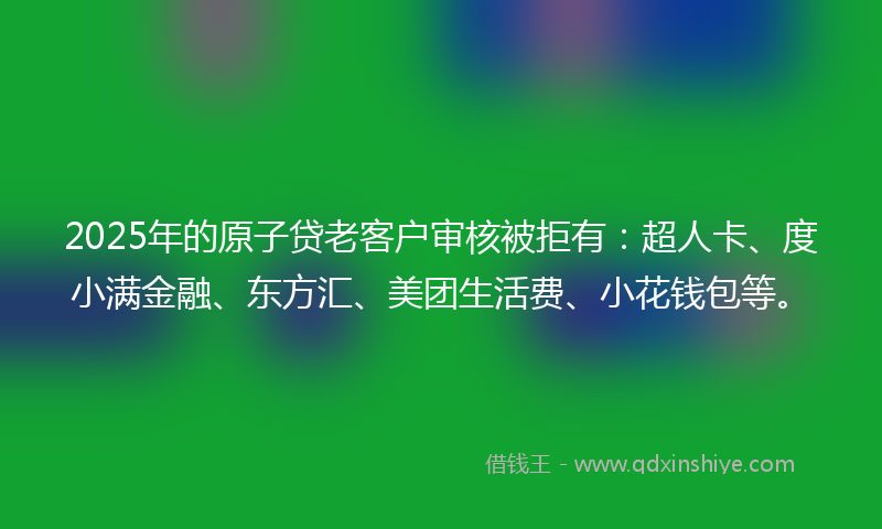 2025年的原子贷老客户审核被拒有：超人卡、度小满金融、东方汇、美团生活费、小花钱包等。