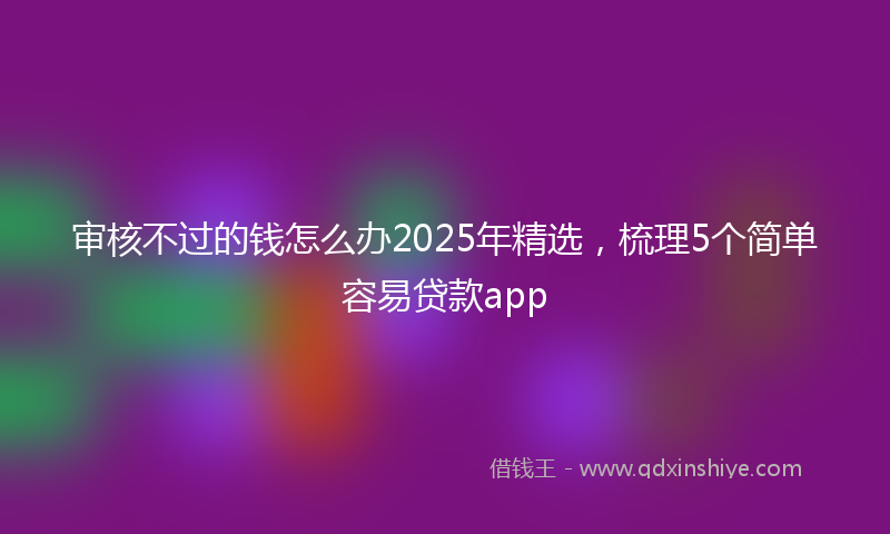 审核不过的钱怎么办2025年精选，梳理5个简单容易贷款app