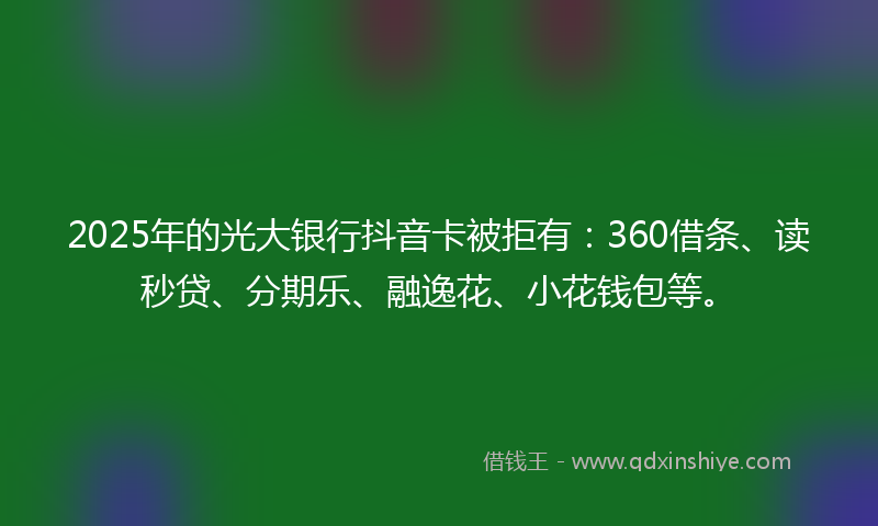 2025年的光大银行抖音卡被拒有：360借条、读秒贷、分期乐、融逸花、小花钱包等。