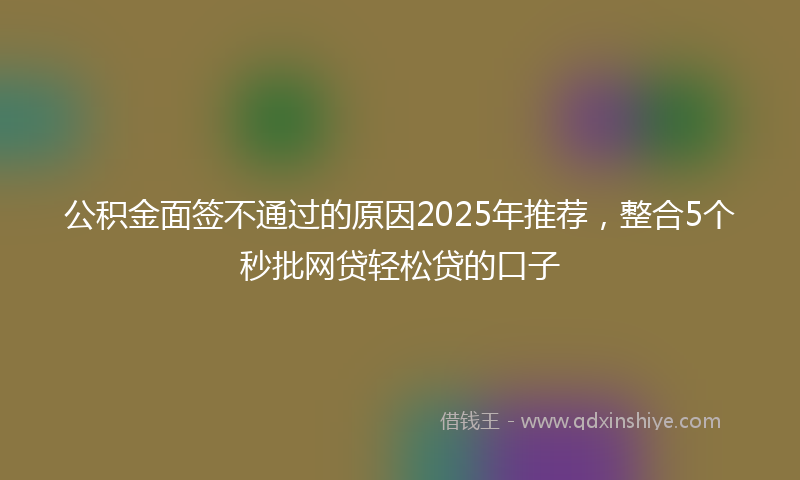 公积金面签不通过的原因2025年推荐，整合5个秒批网贷轻松贷的口子