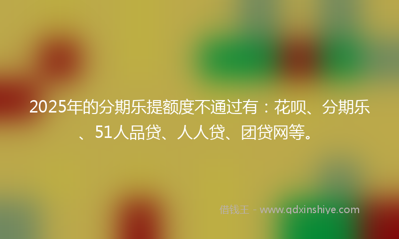 2025年的分期乐提额度不通过有：花呗、分期乐、51人品贷、人人贷、团贷网等。