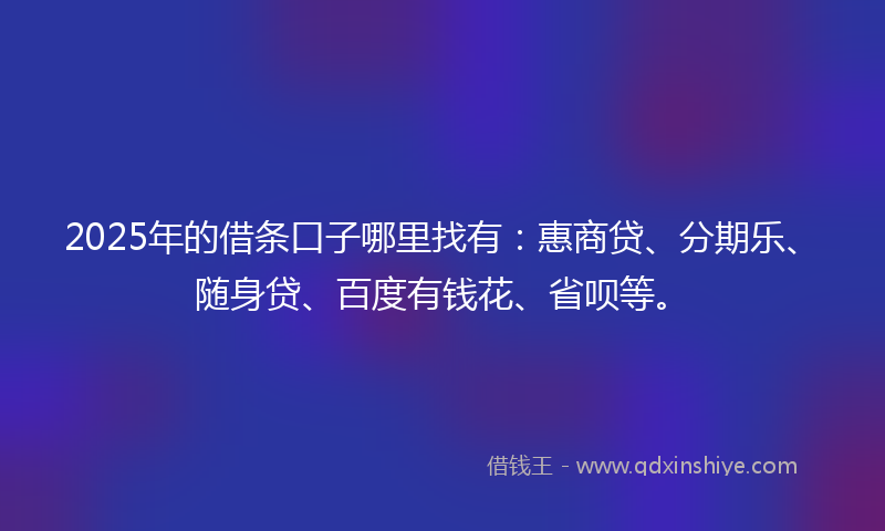 2025年的借条口子哪里找有：惠商贷、分期乐、随身贷、百度有钱花、省呗等。