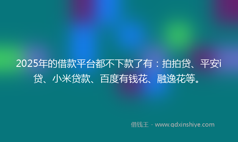 2025年的借款平台都不下款了有：拍拍贷、平安i贷、小米贷款、百度有钱花、融逸花等。
