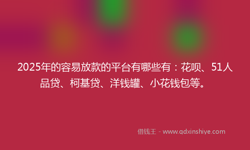 2025年的容易放款的平台有哪些有：花呗、51人品贷、柯基贷、洋钱罐、小花钱包等。