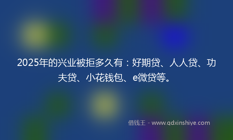 2025年的兴业被拒多久有：好期贷、人人贷、功夫贷、小花钱包、e微贷等。