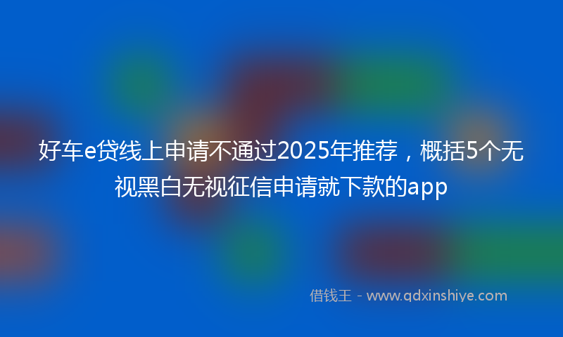 好车e贷线上申请不通过2025年推荐，概括5个无视黑白无视征信申请就下款的app