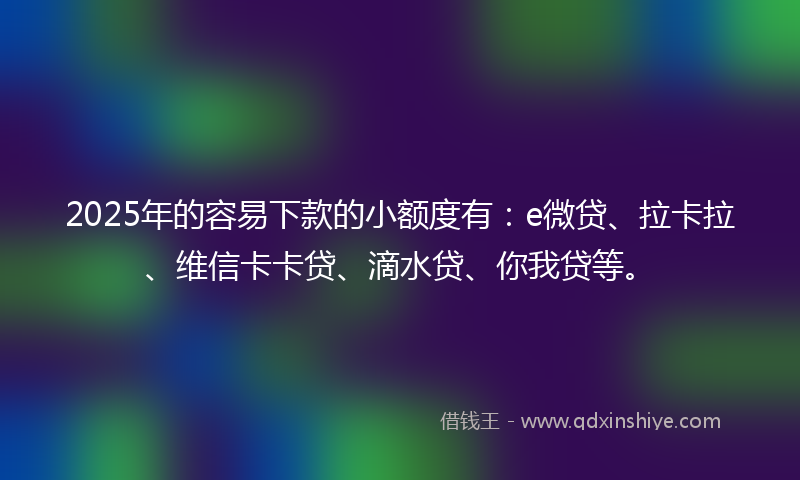 2025年的容易下款的小额度有：e微贷、拉卡拉、维信卡卡贷、滴水贷、你我贷等。