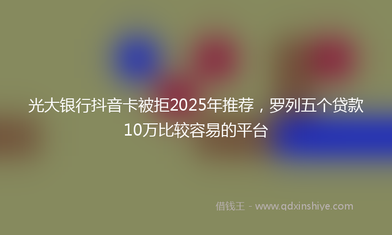 光大银行抖音卡被拒2025年推荐，罗列五个贷款10万比较容易的平台