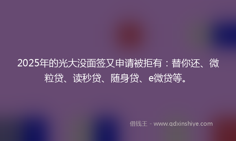 2025年的光大没面签又申请被拒有：替你还、微粒贷、读秒贷、随身贷、e微贷等。