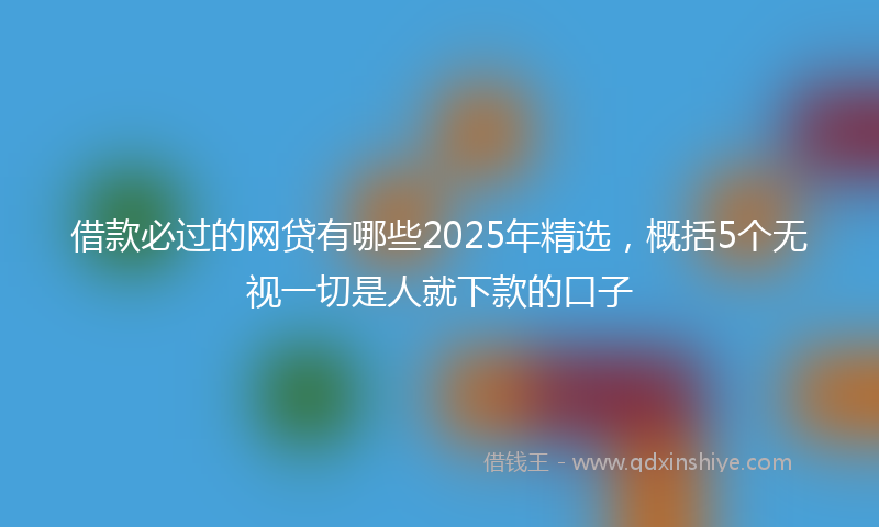 借款必过的网贷有哪些2025年精选，概括5个无视一切是人就下款的口子
