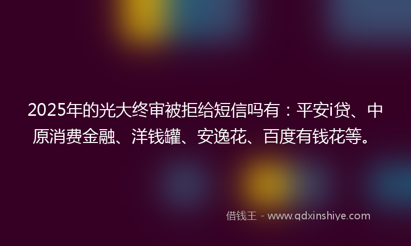 2025年的光大终审被拒给短信吗有：平安i贷、中原消费金融、洋钱罐、安逸花、百度有钱花等。
