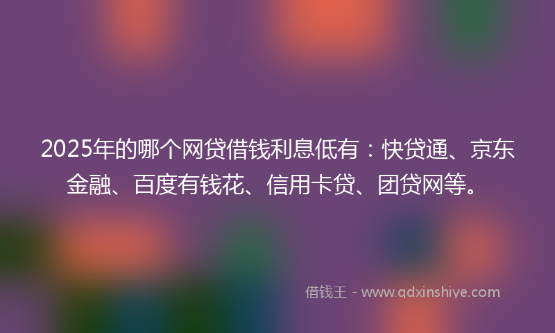 2025年的哪个网贷借钱利息低有：快贷通、京东金融、百度有钱花、信用卡贷、团贷网等。
