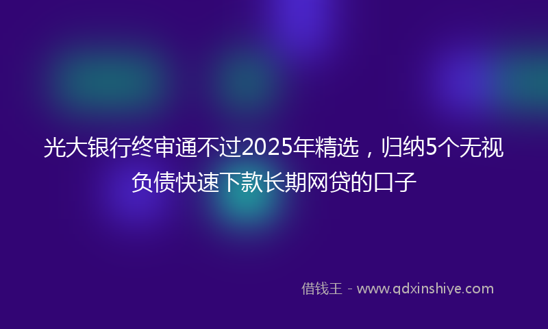 光大银行终审通不过2025年精选，归纳5个无视负债快速下款长期网贷的口子
