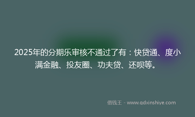 2025年的分期乐审核不通过了有：快贷通、度小满金融、投友圈、功夫贷、还呗等。