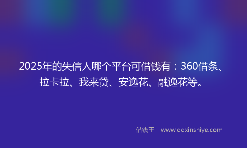 2025年的失信人哪个平台可借钱有：360借条、拉卡拉、我来贷、安逸花、融逸花等。