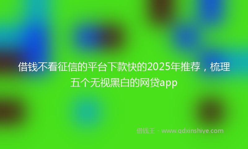 借钱不看征信的平台下款快的2025年推荐，梳理五个无视黑白的网贷app