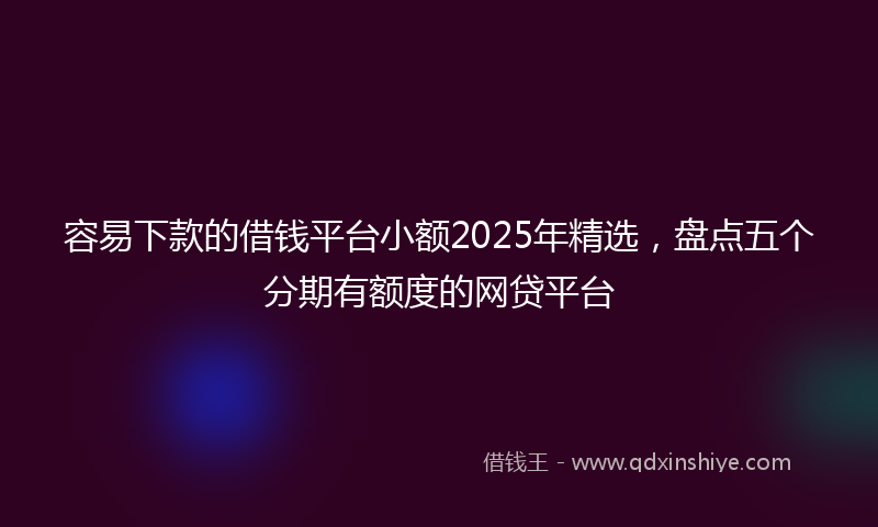 容易下款的借钱平台小额2025年精选，盘点五个分期有额度的网贷平台