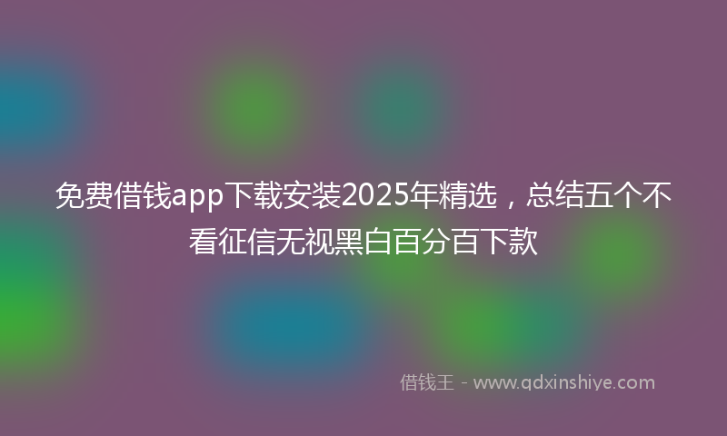免费借钱app下载安装2025年精选，总结五个不看征信无视黑白百分百下款