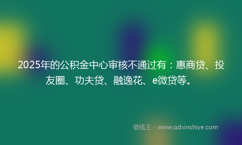 2025年的公积金中心审核不通过有：惠商贷、投友圈、功夫贷、融逸花、e微贷等。