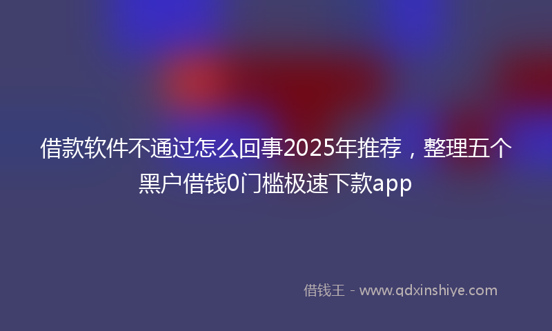 借款软件不通过怎么回事2025年推荐，整理五个黑户借钱0门槛极速下款app