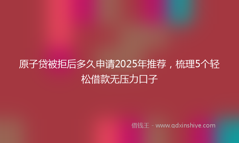 原子贷被拒后多久申请2025年推荐，梳理5个轻松借款无压力口子