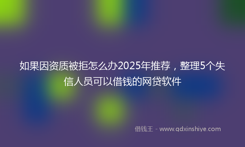 如果因资质被拒怎么办2025年推荐，整理5个失信人员可以借钱的网贷软件