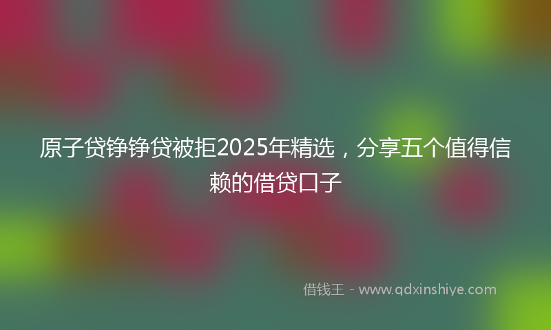 原子贷铮铮贷被拒2025年精选，分享五个值得信赖的借贷口子