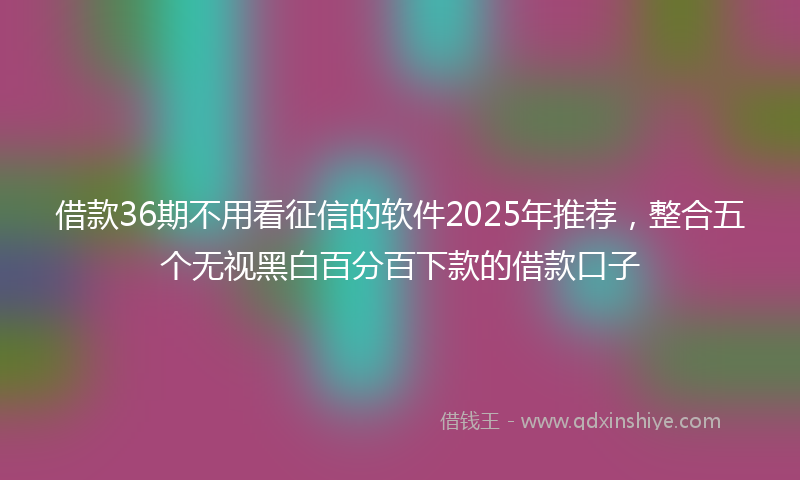 借款36期不用看征信的软件2025年推荐，整合五个无视黑白百分百下款的借款口子