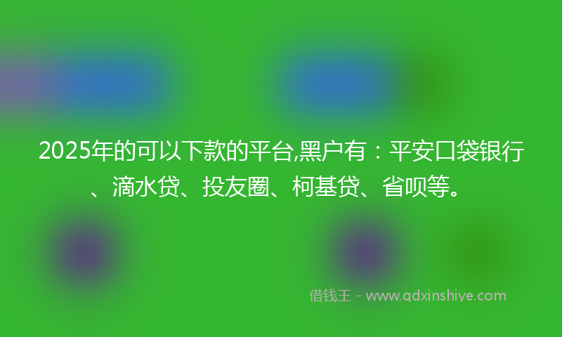 2025年的可以下款的平台,黑户有：平安口袋银行、滴水贷、投友圈、柯基贷、省呗等。