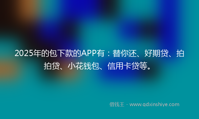 2025年的包下款的APP有：替你还、好期贷、拍拍贷、小花钱包、信用卡贷等。